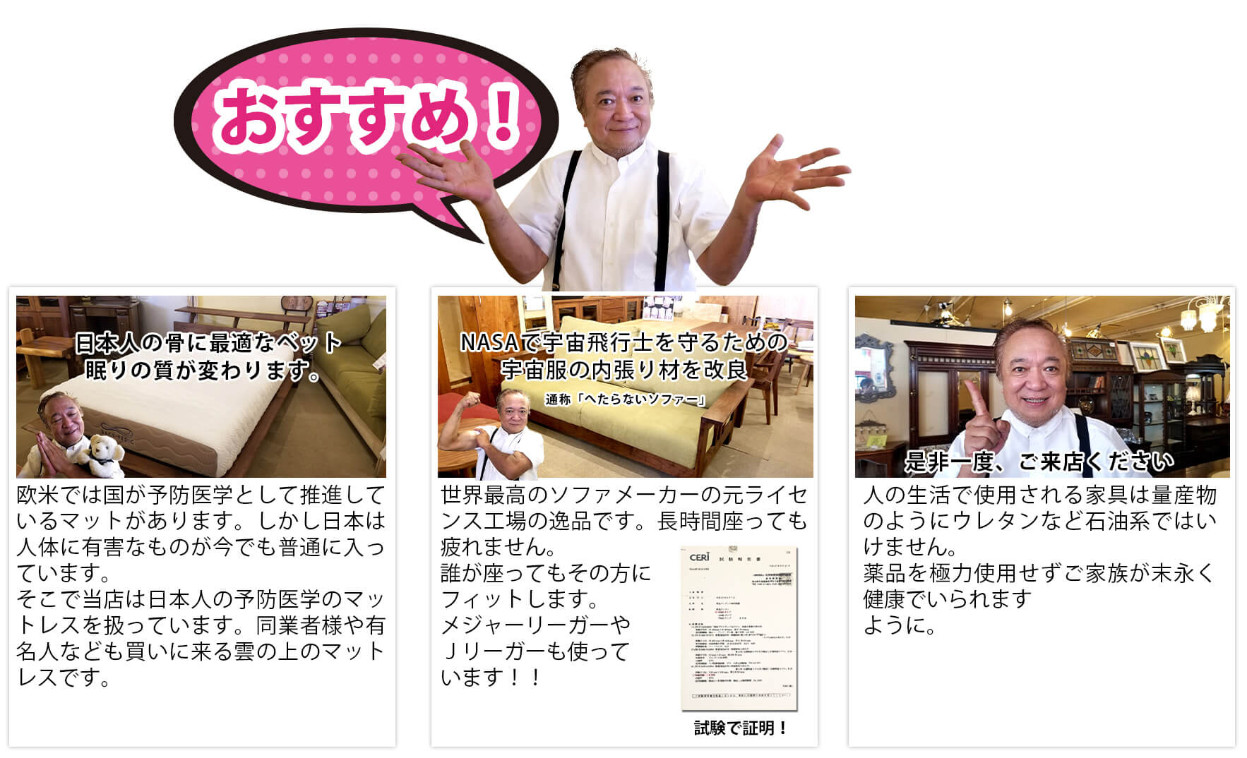 おすすめ！
                        日本人の骨に最適なベット。眠りの質が変わります。欧米では国が予防医学として推進しているマットがあります。しかし日本は人体に有害なものが今でも普通に入っています。そこで当店は日本人の予防医学のマットレスを扱っています。同業者様や有名人なども買いに来る雲の上のマットレスです。
                        NASAで宇宙飛行士を守るための宇宙服の内張り材を改良。世界最高のソファメーカーの元ライセンス工場の逸品です。長時間座っても疲れません。誰が座ってもその方にフィットします。メジャーリーガーやＪリーガーも使っています！！
                        是非一度、ご来店ください。人の生活で使用される家具は量産物のようにウレタンなど石油系ではいけません。薬品を極力使用せずご家族が末永く健康でいられますように。
